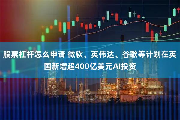 股票杠杆怎么申请 微软、英伟达、谷歌等计划在英国新增超400亿美元AI投资
