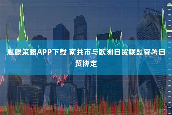 鹰眼策略APP下载 南共市与欧洲自贸联盟签署自贸协定