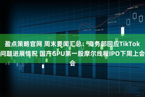 盈点策略官网 周末要闻汇总：商务部回应TikTok问题进展情况 国产GPU第一股摩尔线程IPO下周上会