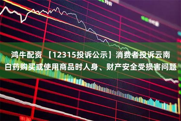 鸿牛配资 【12315投诉公示】消费者投诉云南白药购买或使用商品时人身、财产安全受损害问题