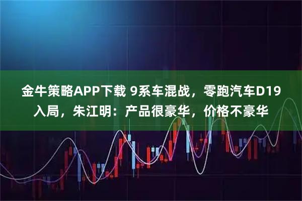 金牛策略APP下载 9系车混战,零跑汽车D19入局,朱江明:产品很豪华,价格不豪华