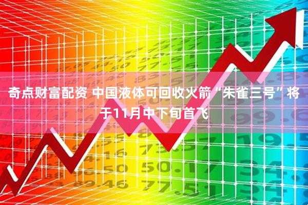 奇点财富配资 中国液体可回收火箭“朱雀三号”将于11月中下旬首飞
