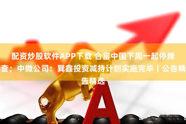 配资炒股软件APP下载 合富中国下周一起停牌核查；中微公司：巽鑫投资减持计划实施完毕丨公告精选