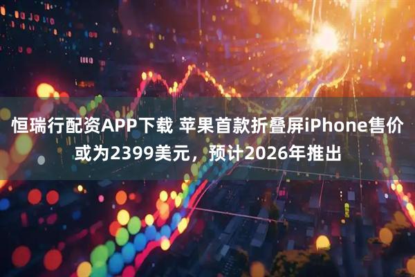 恒瑞行配资APP下载 苹果首款折叠屏iPhone售价或为2399美元，预计2026年推出