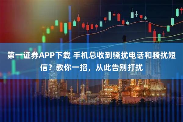 第一证券APP下载 手机总收到骚扰电话和骚扰短信?教你一招,从此告别打扰