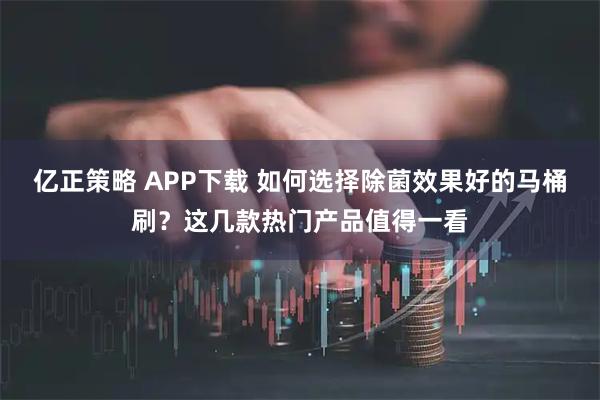 亿正策略 APP下载 如何选择除菌效果好的马桶刷？这几款热门产品值得一看