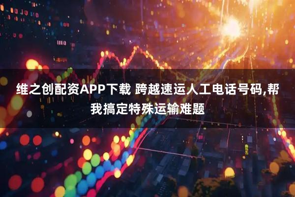 维之创配资APP下载 跨越速运人工电话号码,帮我搞定特殊运输难题