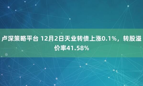 卢深策略平台 12月2日天业转债上涨0.1%,转股溢价率41.58%