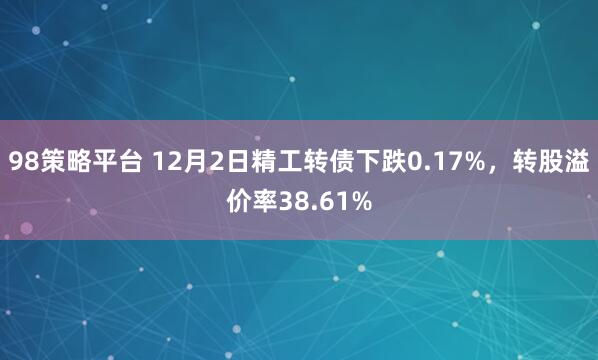98策略平台 12月2日精工转债下跌0.17%,转股溢价率38.61%