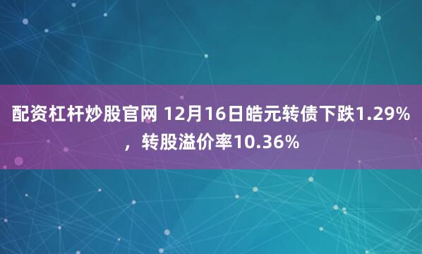 配资杠杆炒股官网 12月16日皓元转债下跌1.29%，转股溢价率10.36%
