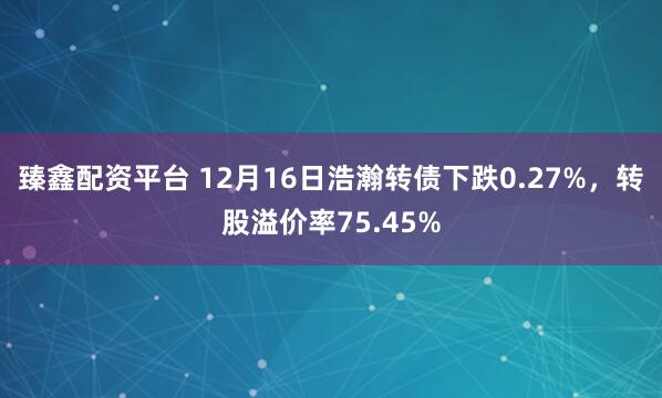 臻鑫配资平台 12月16日浩瀚转债下跌0.27%，转股溢价率75.45%