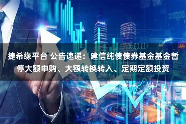 捷希缘平台 公告速递：建信纯债债券基金基金暂停大额申购、大额转换转入、定期定额投资