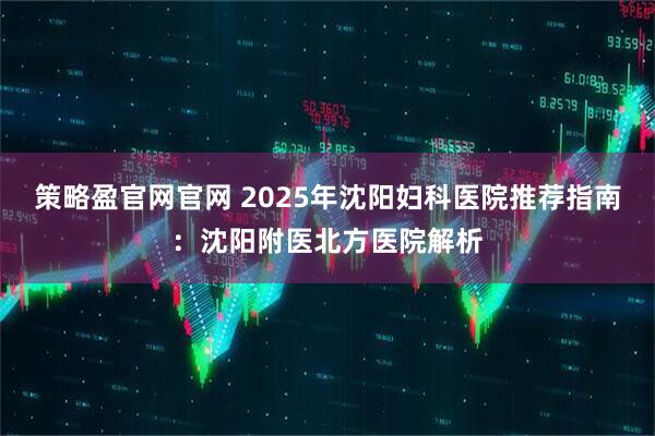 策略盈官网官网 2025年沈阳妇科医院推荐指南：沈阳附医北方医院解析