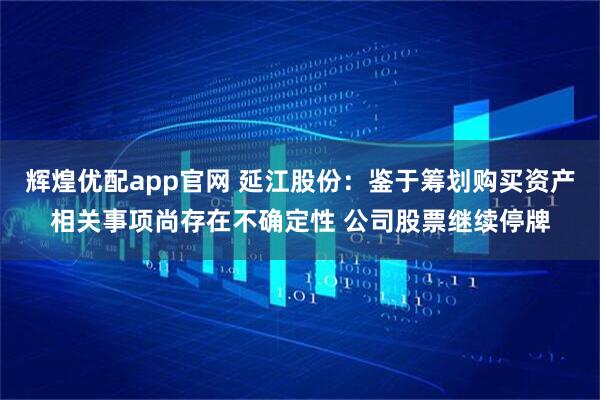 辉煌优配app官网 延江股份：鉴于筹划购买资产相关事项尚存在不确定性 公司股票继续停牌