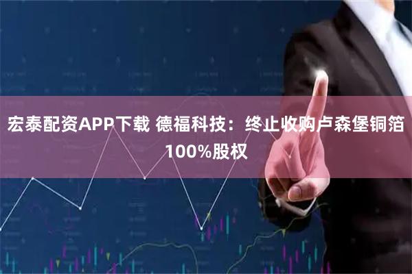 宏泰配资APP下载 德福科技：终止收购卢森堡铜箔100%股权