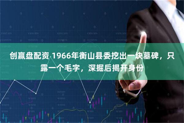 创赢盘配资 1966年衡山县委挖出一块墓碑，只露一个毛字，深掘后揭开身份