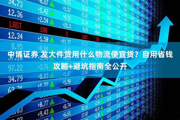 中博证券 发大件货用什么物流便宜货？自用省钱攻略+避坑指南全公开