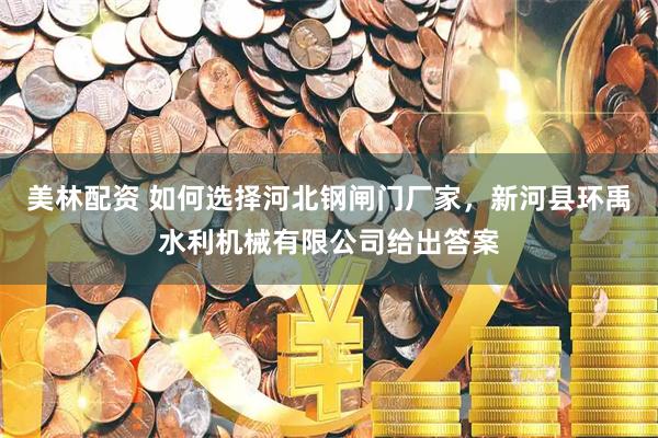 美林配资 如何选择河北钢闸门厂家，新河县环禹水利机械有限公司给出答案