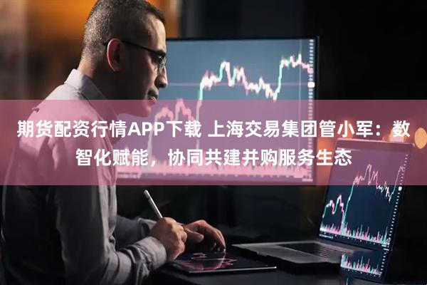 期货配资行情APP下载 上海交易集团管小军：数智化赋能，协同共建并购服务生态