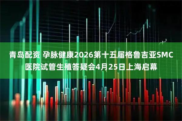 青岛配资 孕脉健康2026第十五届格鲁吉亚SMC医院试管生殖答疑会4月25日上海启幕
