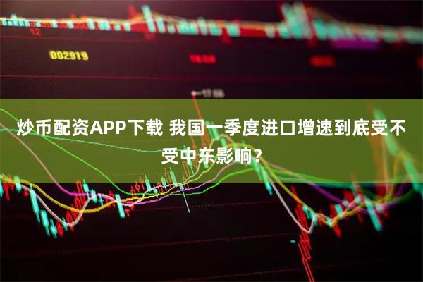 炒币配资APP下载 我国一季度进口增速到底受不受中东影响？