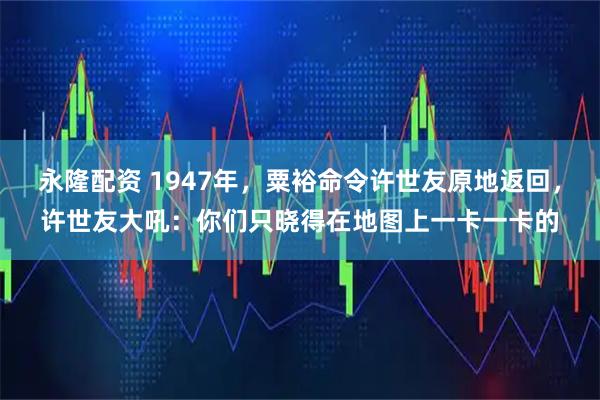 永隆配资 1947年，粟裕命令许世友原地返回，许世友大吼：你们只晓得在地图上一卡一卡的