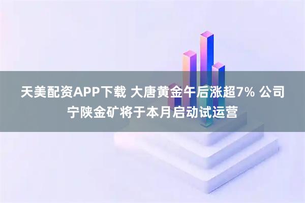 天美配资APP下载 大唐黄金午后涨超7% 公司宁陕金矿将于本月启动试运营