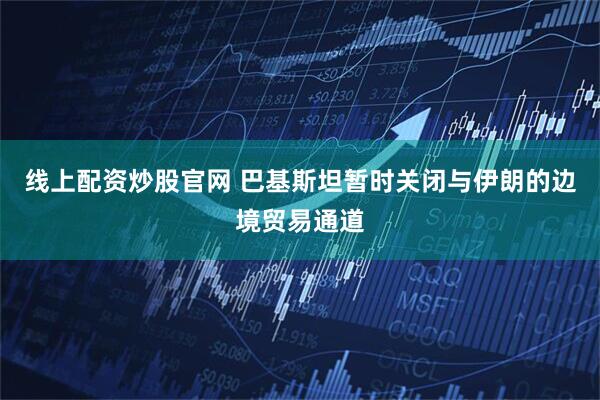 线上配资炒股官网 巴基斯坦暂时关闭与伊朗的边境贸易通道